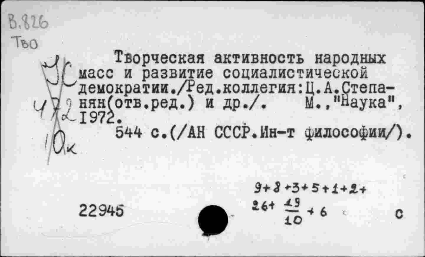 ﻿Тъо
Творческая активность народных масс и развитие социалистической демократии./Ред.коллегия:Ц.А.Степа-с нянботв.ред.) и др./.	М.,"паука",
1972.
544 с.(/АН СССР.Ин-т философии/).
9+3
22945